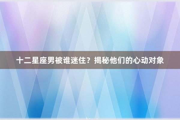 十二星座男被谁迷住？揭秘他们的心动对象